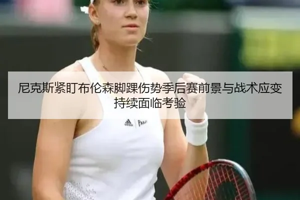 尼克斯紧盯布伦森脚踝伤势季后赛前景与战术应变持续面临考验