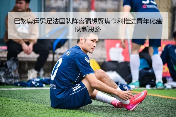 巴黎奥运男足法国队阵容猜想聚焦亨利推进青年化建队新思路